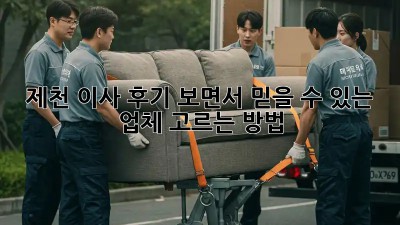 제천 이사, 후기 보면서 믿을 수 있는 업체 고르는 방법!
