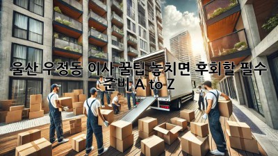 울산 우정동 이사 꿀팁🍯: 놓치면 후회할 필수 준비 A to Z